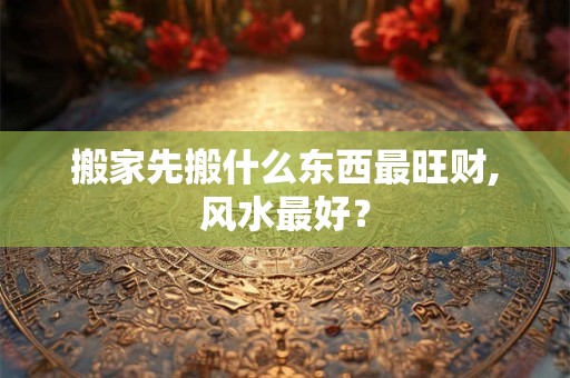 搬家先搬什么东西最旺财,风水最好？