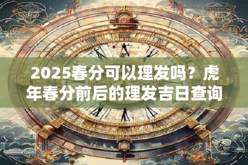 2025春分可以理发吗？虎年春分前后的理发吉日查询