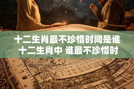 十二生肖最不珍惜时间是谁 十二生肖中 谁最不珍惜时间