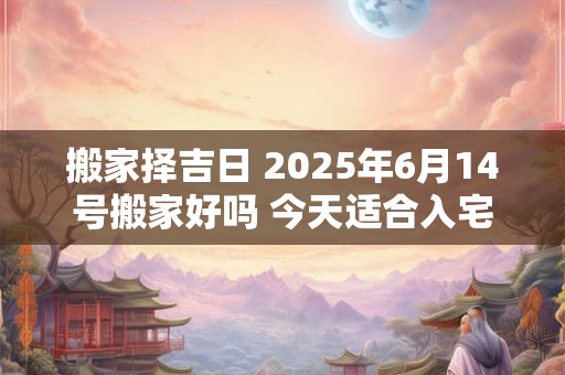搬家择吉日 2025年6月14号搬家好吗 今天适合入宅吗