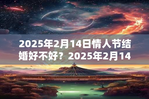 2025年2月14日情人节结婚好不好？2025年2月14日民政局上班吗？