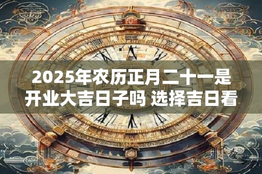 2025年农历正月二十一是开业大吉日子吗 选择吉日看八字