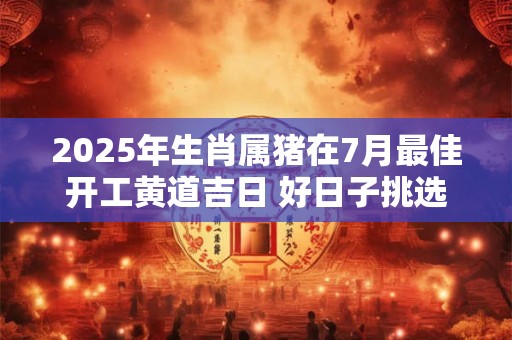 2025年生肖属猪在7月最佳开工黄道吉日 好日子挑选