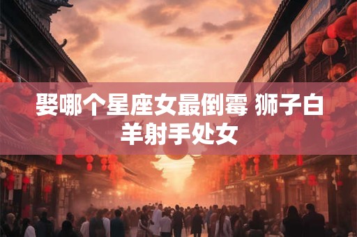 娶哪个星座女最倒霉 狮子白羊射手处女