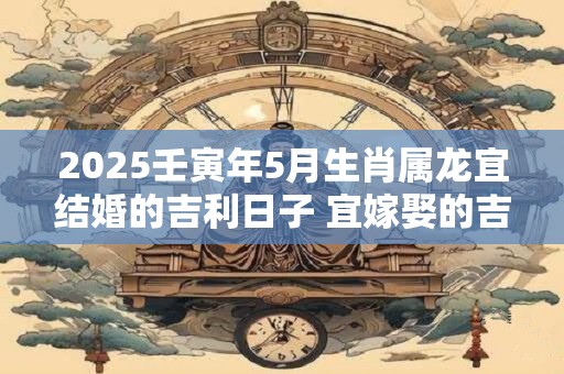 2025壬寅年5月生肖属龙宜结婚的吉利日子 宜嫁娶的吉利日子