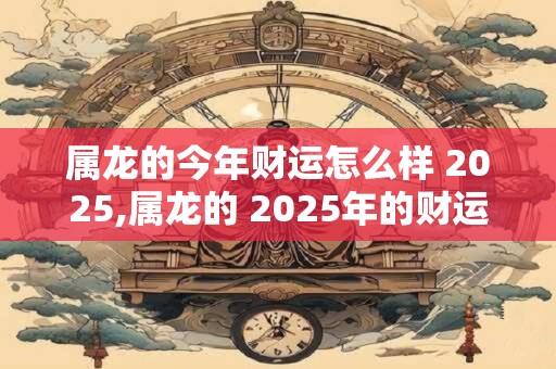 属龙的今年财运怎么样 2025,属龙的 2025年的财运