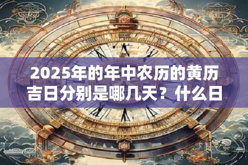 2025年的年中农历的黄历吉日分别是哪几天?什么日子吉利 2025年的年中农历的黄历吉日分别是哪几天?什么日子吉利