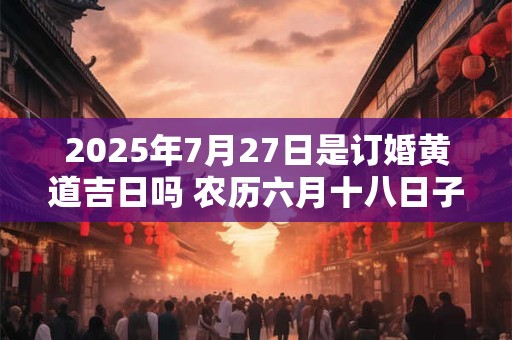 2025年7月27日是订婚黄道吉日吗 农历六月十八日子好吗