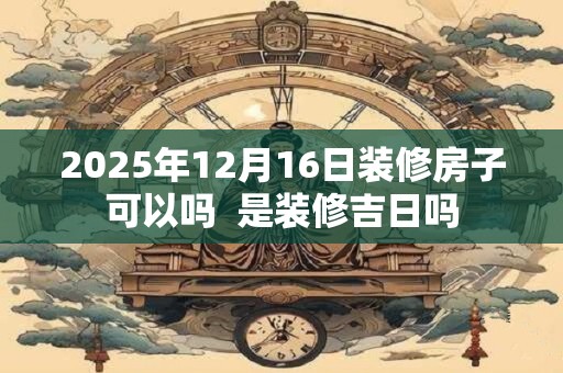 2025年12月16日装修房子可以吗  是装修吉日吗