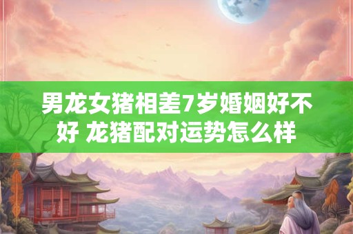 男龙女猪相差7岁婚姻好不好 龙猪配对运势怎么样