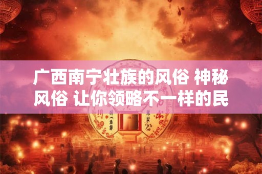 广西南宁壮族的风俗 神秘风俗 让你领略不一样的民族魅力！
