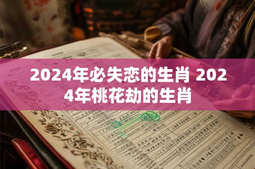 2024年必失恋的生肖 2024年桃花劫的生肖