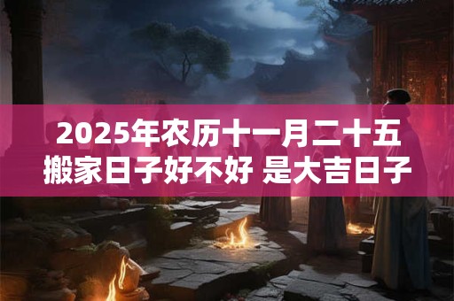 2025年农历十一月二十五搬家日子好不好 是大吉日子吗