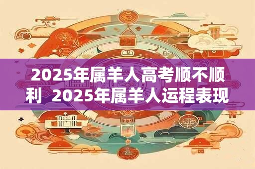 2025年属羊人高考顺不顺利  2025年属羊人运程表现