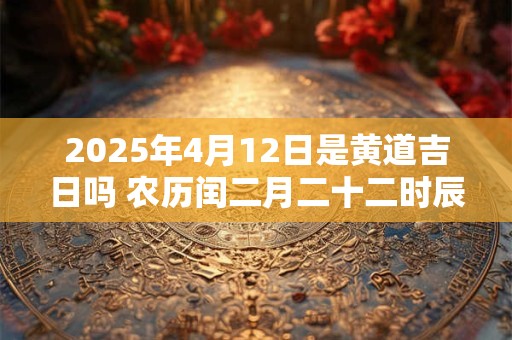 2025年4月12日是黄道吉日吗 农历闰二月二十二时辰吉凶