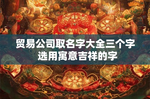 贸易公司取名字大全三个字 选用寓意吉祥的字 贸易公司取名字大全三个字 选用寓意吉祥的字