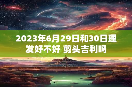2023年6月29日和30日理发好不好 剪头吉利吗