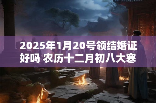 2025年1月20号领结婚证好吗 农历十二月初八大寒日子好吗