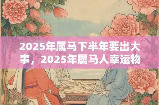 2025年属马下半年要出大事，2025年属马人幸运物