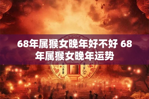 68年属猴女晚年好不好 68年属猴女晚年运势