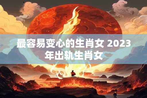 最容易变心的生肖女 2023年出轨生肖女