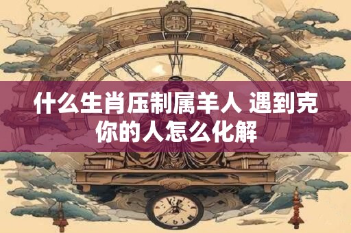 什么生肖压制属羊人 遇到克你的人怎么化解