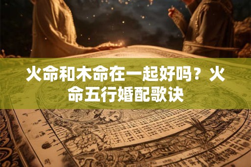 火命和木命在一起好吗？火命五行婚配歌诀