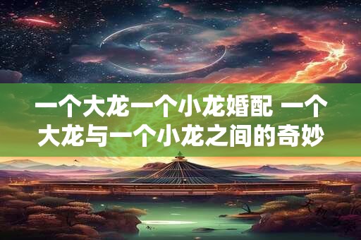 一个大龙一个小龙婚配 一个大龙与一个小龙之间的奇妙缘分