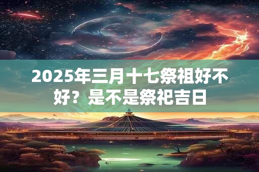 2025年三月十七祭祖好不好?是不是祭祀吉日 2025年三月十七祭祖好不好?是不是祭祀吉日