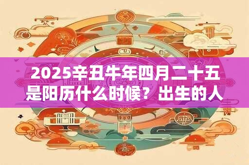 2025辛丑牛年四月二十五是阳历什么时候？出生的人是什么星座？