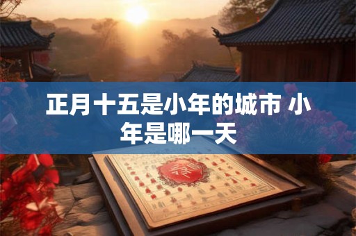 正月十五是小年的城市 小年是哪一天