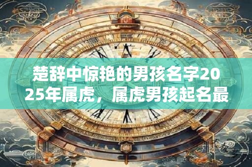 楚辞中惊艳的男孩名字2025年属虎，属虎男孩起名最佳字