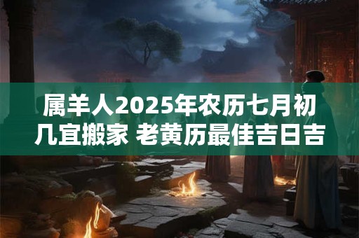 属羊人2025年农历七月初几宜搬家 老黄历最佳吉日吉时
