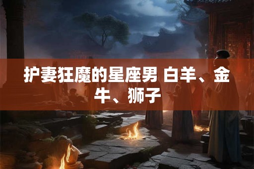 护妻狂魔的星座男 白羊、金牛、狮子