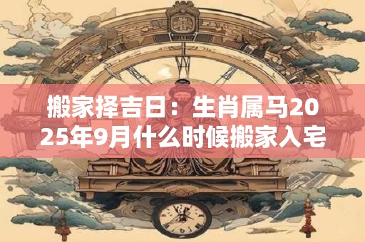 搬家择吉日：生肖属马2025年9月什么时候搬家入宅好