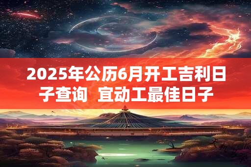 2025年公历6月开工吉利日子查询  宜动工最佳日子