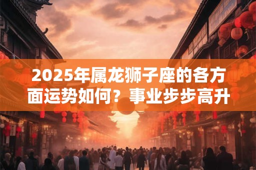 2025年属龙狮子座的各方面运势如何？事业步步高升