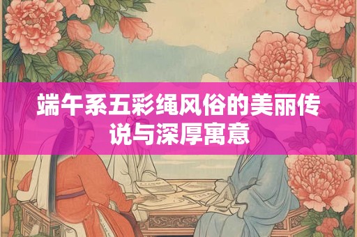 端午系五彩绳风俗的美丽传说与深厚寓意