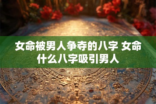 女命被男人争夺的八字 女命什么八字吸引男人