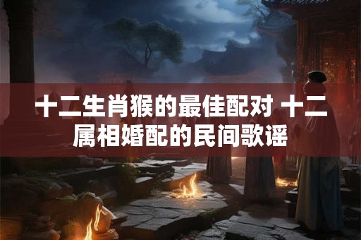 十二生肖猴的最佳配对 十二属相婚配的民间歌谣