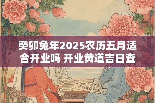 癸卯兔年2025农历五月适合开业吗 开业黄道吉日查询