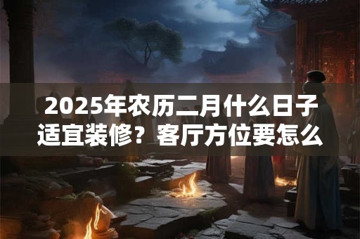 2025年农历二月什么日子适宜装修？客厅方位要怎么确定