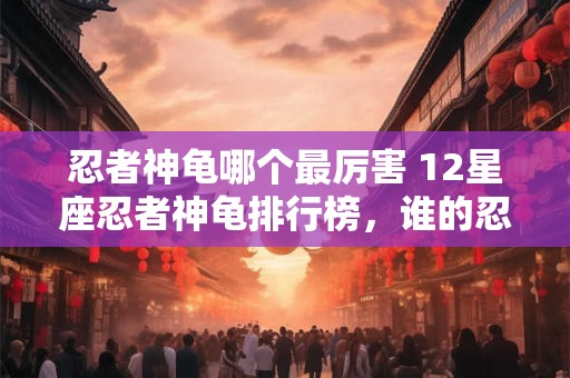 忍者神龟哪个最厉害 12星座忍者神龟排行榜，谁的忍耐力最强