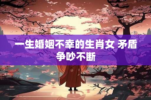 一生婚姻不幸的生肖女 矛盾争吵不断