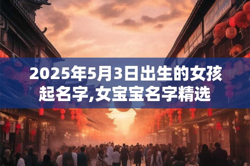 2025年5月3日出生的女孩起名字,女宝宝名字精选 2025年5月3日出生的女孩起名字,女宝宝名字精选