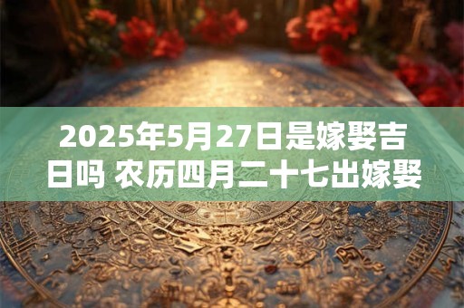 2025年5月27日是嫁娶吉日吗 农历四月二十七出嫁娶妻如何