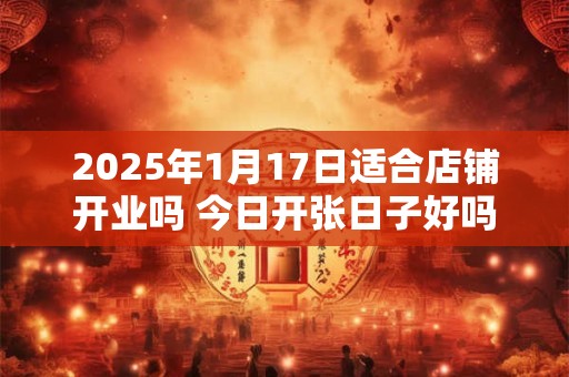 2025年1月17日适合店铺开业吗 今日开张日子好吗
