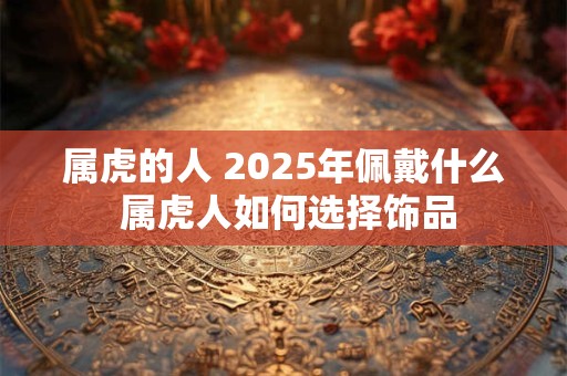 属虎的人 2025年佩戴什么 属虎人如何选择饰品
