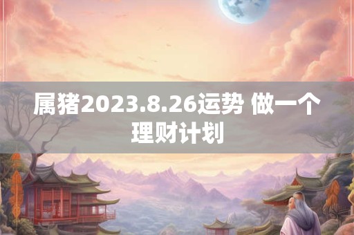 属猪2023.8.26运势 做一个理财计划