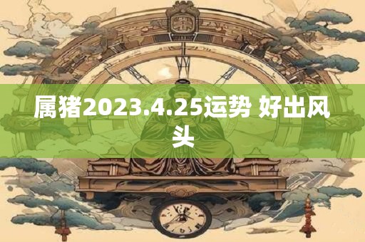 属猪2023.4.25运势 好出风头 属猪2023.4.25运势 好出风头